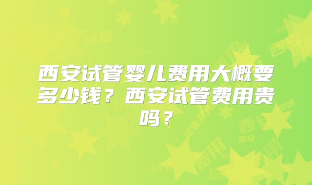 西安试管婴儿费用大概要多少钱？西安试管费用贵吗？