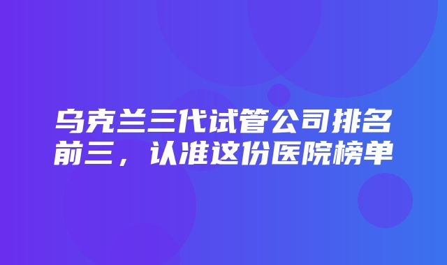 乌克兰三代试管公司排名前三，认准这份医院榜单