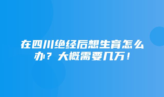 在四川绝经后想生育怎么办？大概需要几万！