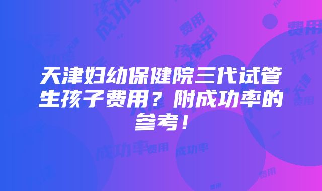 天津妇幼保健院三代试管生孩子费用？附成功率的参考！