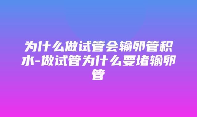 为什么做试管会输卵管积水-做试管为什么要堵输卵管