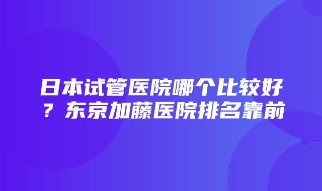 日本试管医院哪个比较好？东京加藤医院排名靠前