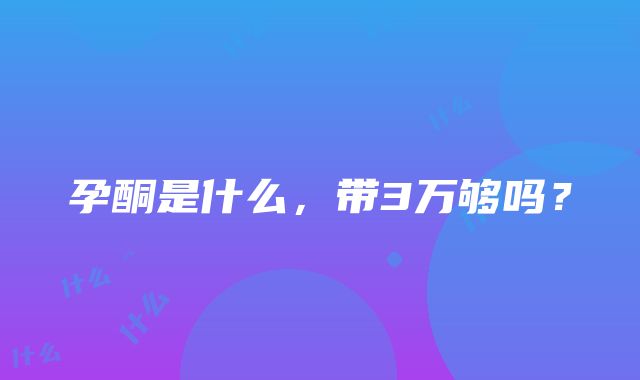 孕酮是什么，带3万够吗？