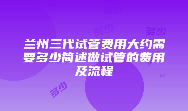 兰州三代试管费用大约需要多少简述做试管的费用及流程