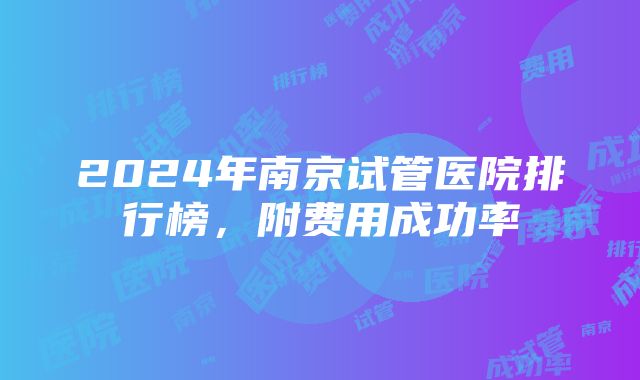 2024年南京试管医院排行榜，附费用成功率