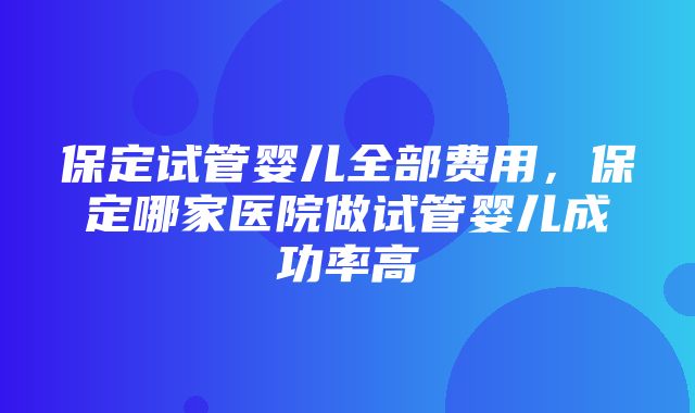 保定试管婴儿全部费用，保定哪家医院做试管婴儿成功率高