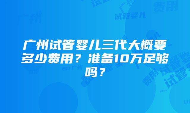 广州试管婴儿三代大概要多少费用？准备10万足够吗？