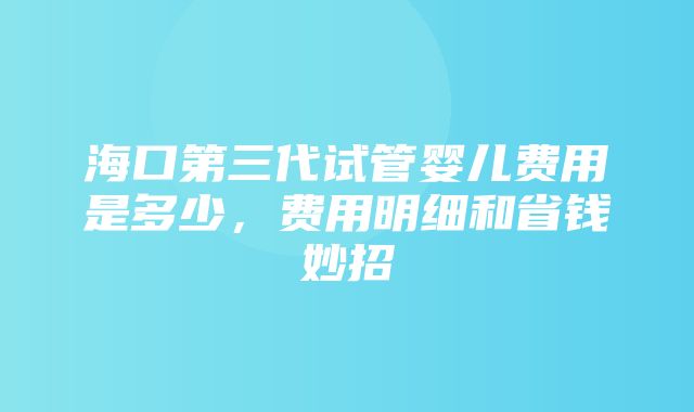 海口第三代试管婴儿费用是多少，费用明细和省钱妙招