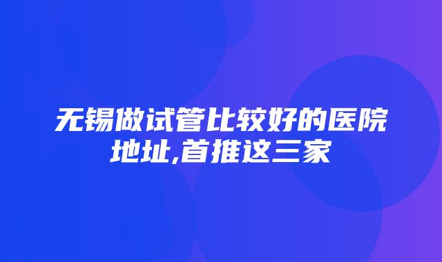 无锡做试管比较好的医院地址,首推这三家