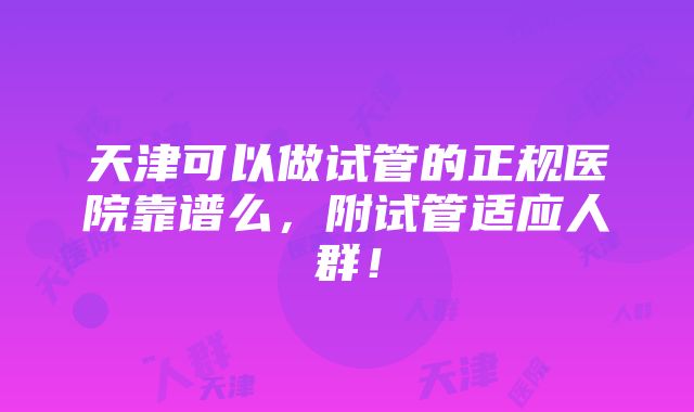 天津可以做试管的正规医院靠谱么，附试管适应人群！