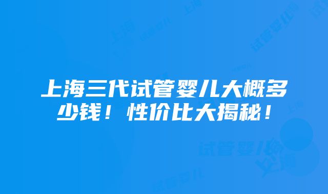 上海三代试管婴儿大概多少钱！性价比大揭秘！