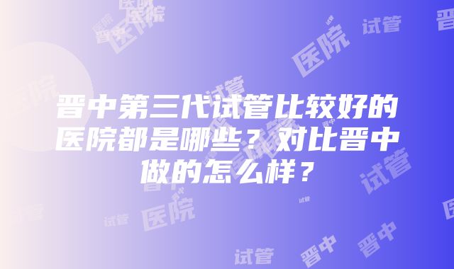 晋中第三代试管比较好的医院都是哪些？对比晋中做的怎么样？