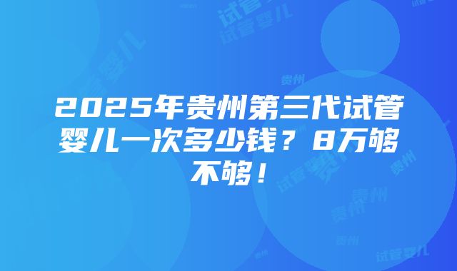 2025年贵州第三代试管婴儿一次多少钱？8万够不够！