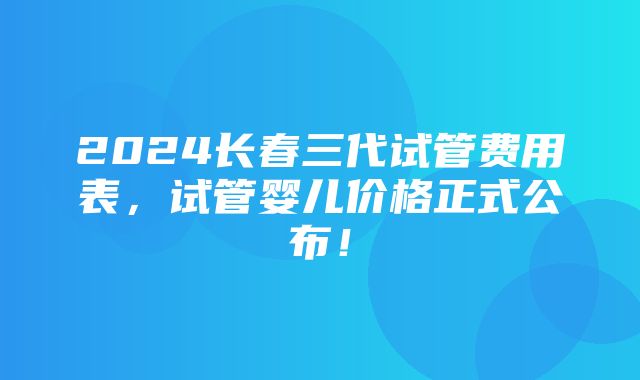 2024长春三代试管费用表，试管婴儿价格正式公布！