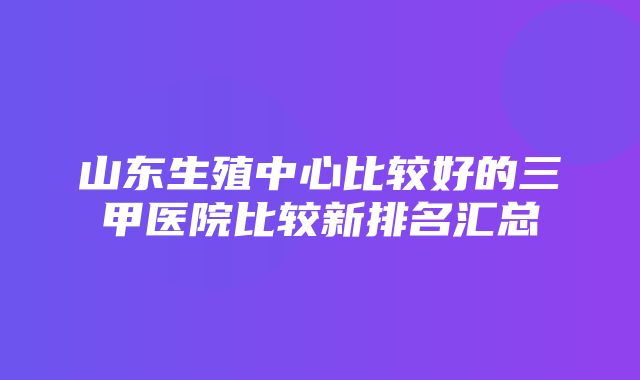 山东生殖中心比较好的三甲医院比较新排名汇总