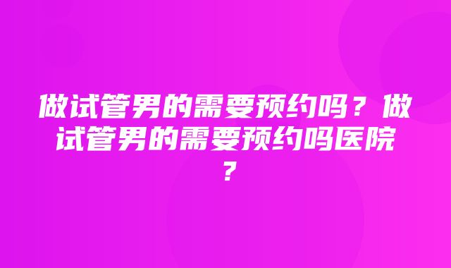 做试管男的需要预约吗？做试管男的需要预约吗医院？