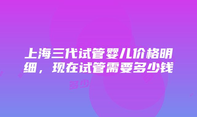 上海三代试管婴儿价格明细，现在试管需要多少钱