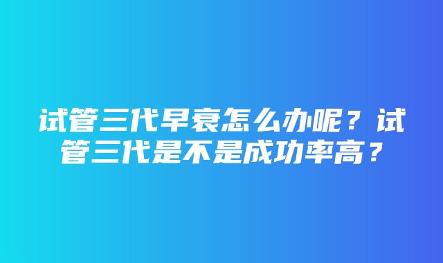 试管三代早衰怎么办呢？试管三代是不是成功率高？