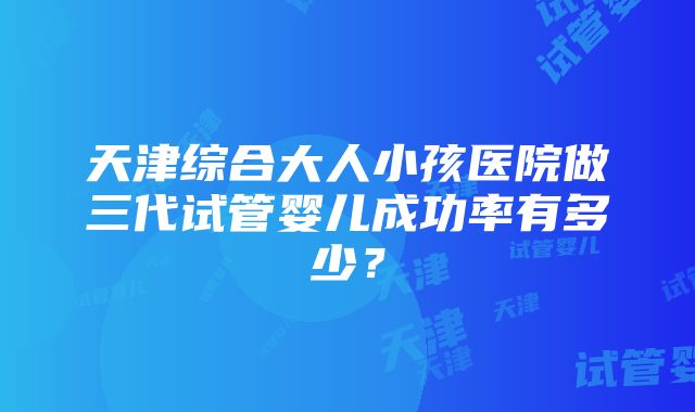 天津综合大人小孩医院做三代试管婴儿成功率有多少？