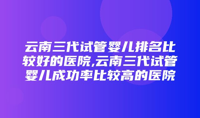 云南三代试管婴儿排名比较好的医院,云南三代试管婴儿成功率比较高的医院