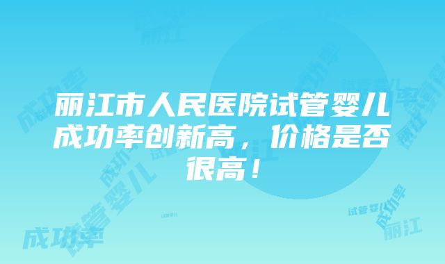 丽江市人民医院试管婴儿成功率创新高，价格是否很高！