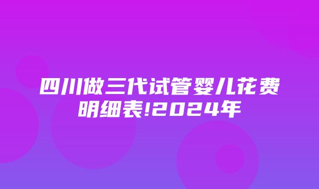 四川做三代试管婴儿花费明细表!2024年