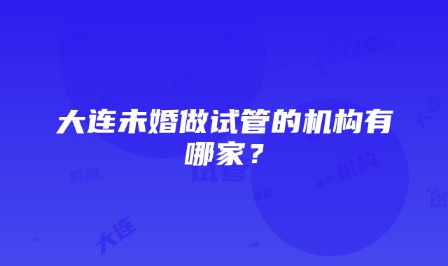 大连未婚做试管的机构有哪家？