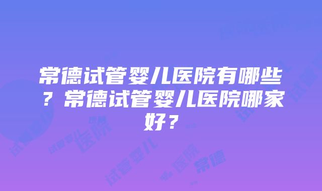 常德试管婴儿医院有哪些？常德试管婴儿医院哪家好？