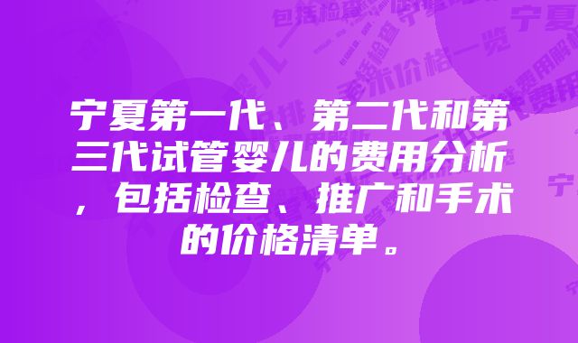 宁夏第一代、第二代和第三代试管婴儿的费用分析，包括检查、推广和手术的价格清单。