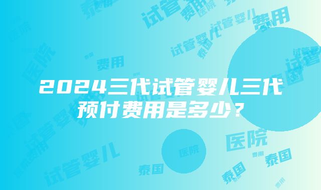 2024三代试管婴儿三代预付费用是多少？