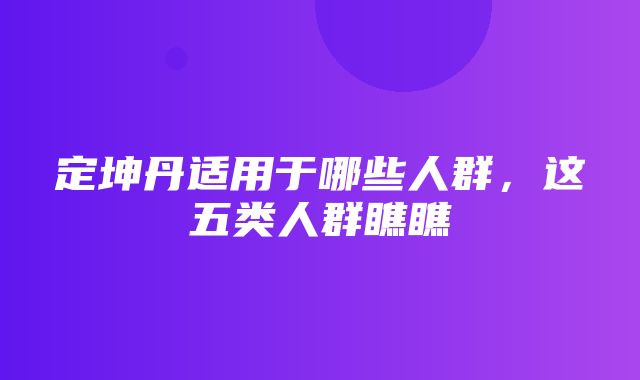 定坤丹适用于哪些人群，这五类人群瞧瞧