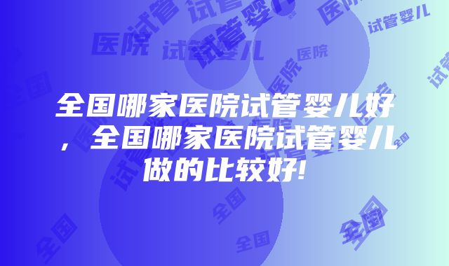 全国哪家医院试管婴儿好，全国哪家医院试管婴儿做的比较好!