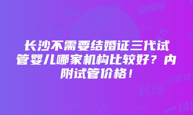 长沙不需要结婚证三代试管婴儿哪家机构比较好？内附试管价格！