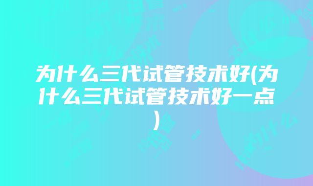 为什么三代试管技术好(为什么三代试管技术好一点)