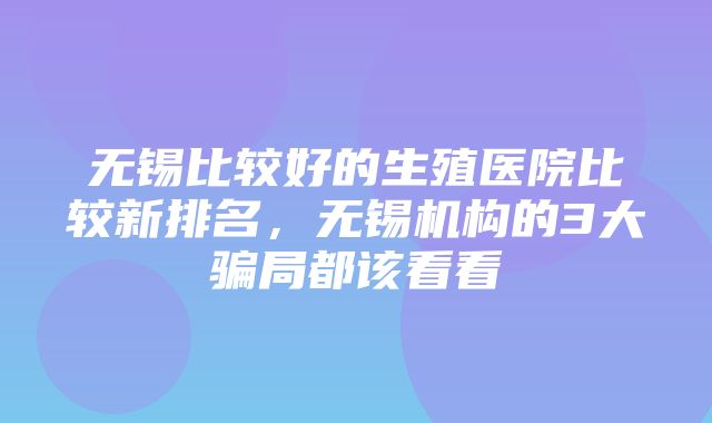 无锡比较好的生殖医院比较新排名，无锡机构的3大骗局都该看看