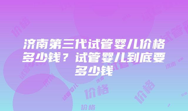 济南第三代试管婴儿价格多少钱？试管婴儿到底要多少钱