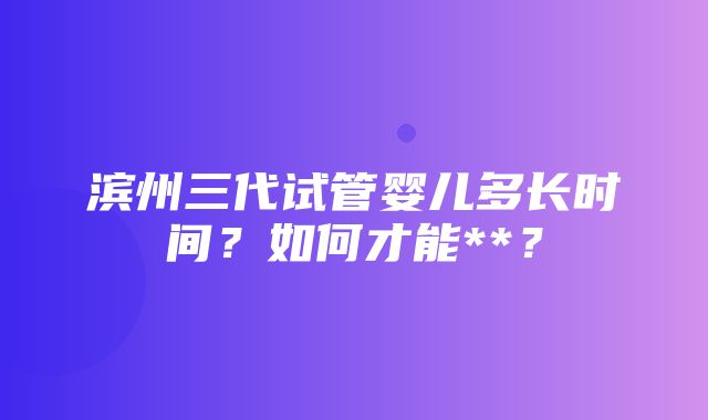 滨州三代试管婴儿多长时间？如何才能**？