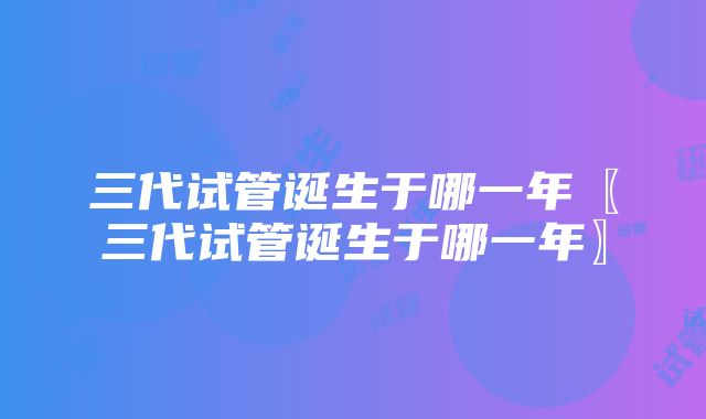 三代试管诞生于哪一年〖三代试管诞生于哪一年〗