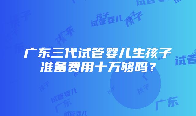 广东三代试管婴儿生孩子准备费用十万够吗？