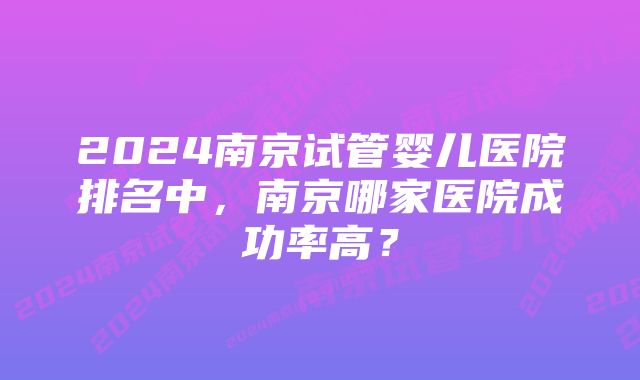 2024南京试管婴儿医院排名中，南京哪家医院成功率高？