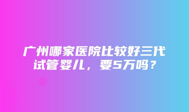 广州哪家医院比较好三代试管婴儿，要5万吗？