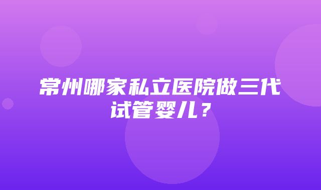 常州哪家私立医院做三代试管婴儿？