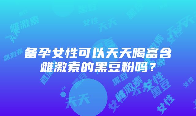 备孕女性可以天天喝富含雌激素的黑豆粉吗？