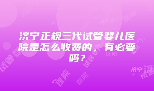 济宁正规三代试管婴儿医院是怎么收费的，有必要吗？