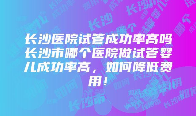 长沙医院试管成功率高吗长沙市哪个医院做试管婴儿成功率高，如何降低费用！