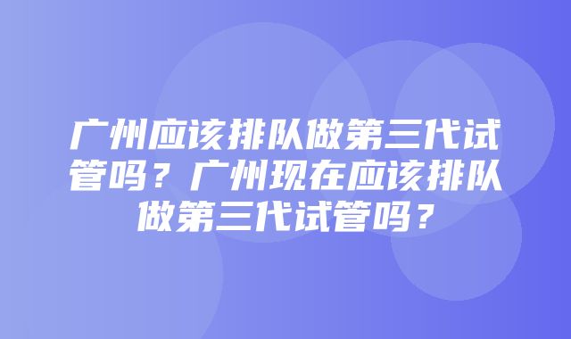 广州应该排队做第三代试管吗？广州现在应该排队做第三代试管吗？