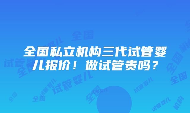 全国私立机构三代试管婴儿报价！做试管贵吗？