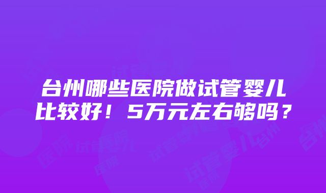 台州哪些医院做试管婴儿比较好！5万元左右够吗？