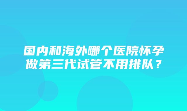 国内和海外哪个医院怀孕做第三代试管不用排队？