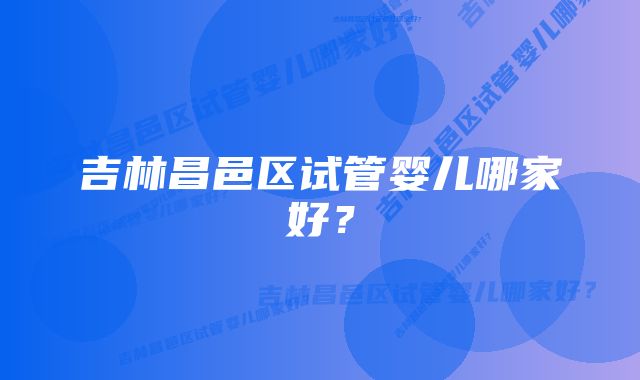 吉林昌邑区试管婴儿哪家好？